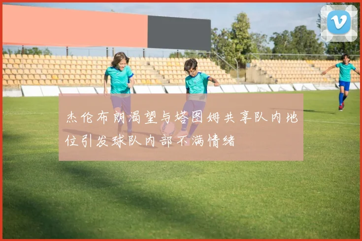 杰伦布朗渴望与塔图姆共享队内地位引发球队内部不满情绪