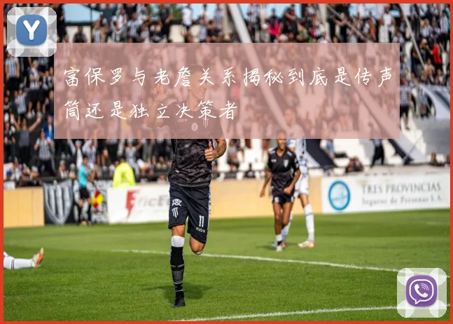 富保罗与老詹关系揭秘到底是传声筒还是独立决策者