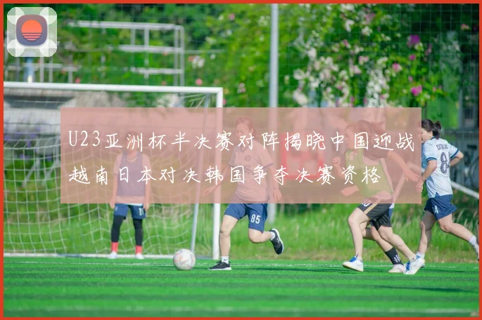 U23亚洲杯半决赛对阵揭晓中国迎战越南日本对决韩国争夺决赛资格