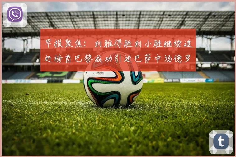 早报聚焦：利雅得胜利小胜继续追赶榜首巴黎成功引进巴萨中场德罗