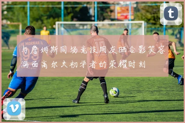 与詹姆斯同场竞技网友晒合影笑容满面高尔夫初学者的荣耀时刻