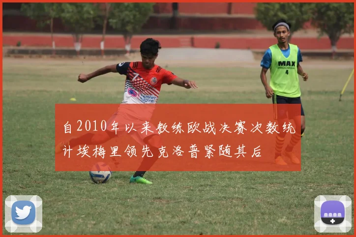 自2010年以来教练欧战决赛次数统计埃梅里领先克洛普紧随其后