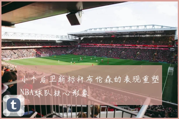 小个后卫新标杆布伦森的表现重塑NBA球队核心形象