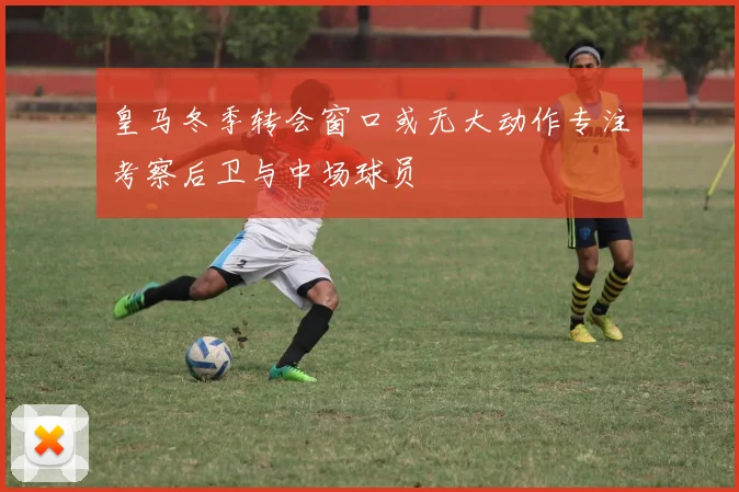 皇马冬季转会窗口或无大动作专注考察后卫与中场球员
