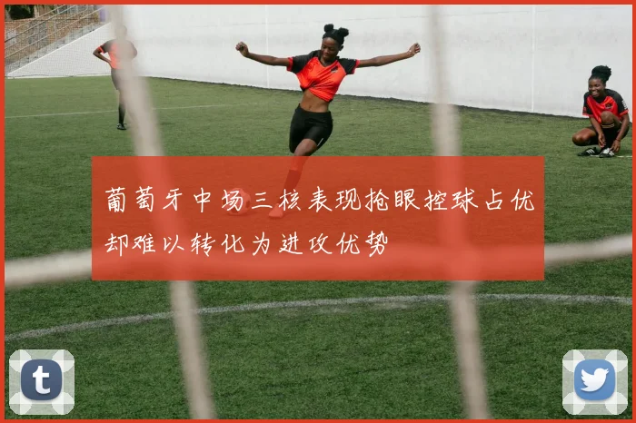 葡萄牙中场三核表现抢眼控球占优却难以转化为进攻优势