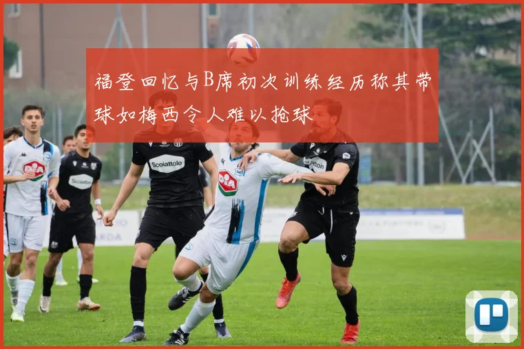 福登回忆与B席初次训练经历称其带球如梅西令人难以抢球