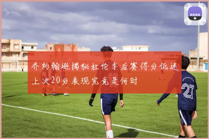 乔约翰逊揭秘杜伦季后赛得分低迷上次20分表现究竟是何时