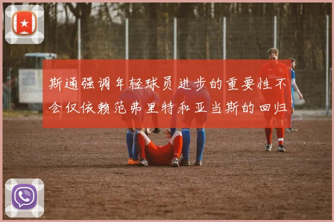 斯通强调年轻球员进步的重要性不会仅依赖范弗里特和亚当斯的回归