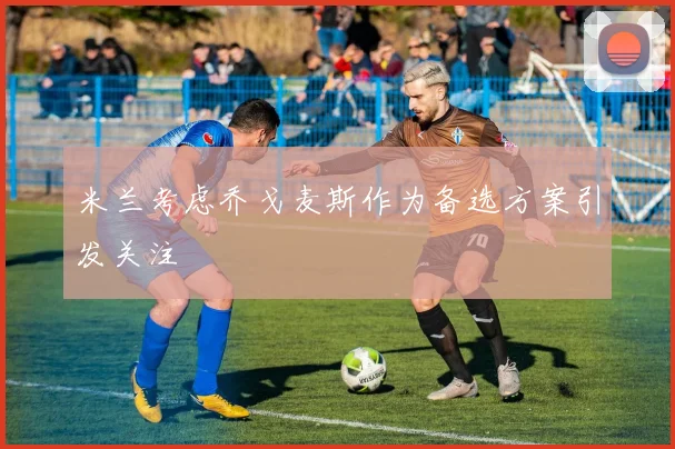 米兰考虑乔戈麦斯作为备选方案引发关注