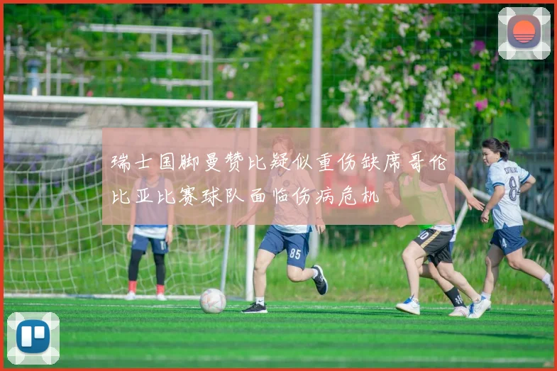瑞士国脚曼赞比疑似重伤缺席哥伦比亚比赛球队面临伤病危机