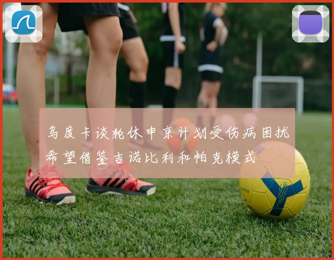 乌度卡谈轮休申京计划受伤病困扰希望借鉴吉诺比利和帕克模式
