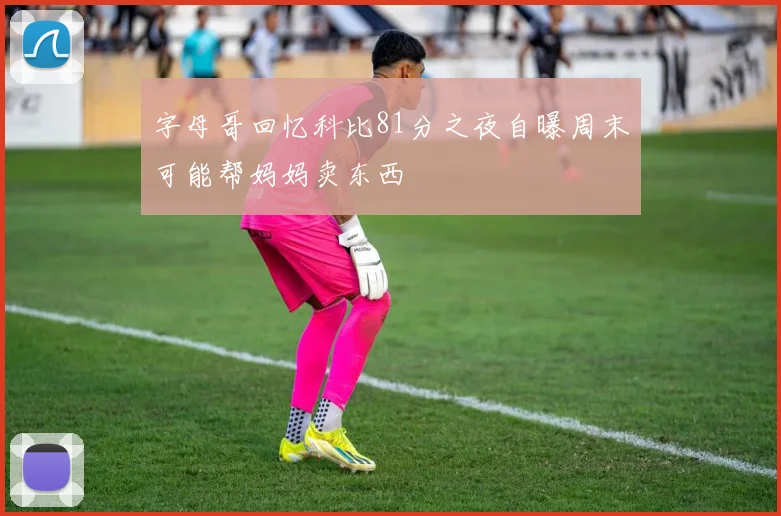 字母哥回忆科比81分之夜自曝周末可能帮妈妈卖东西