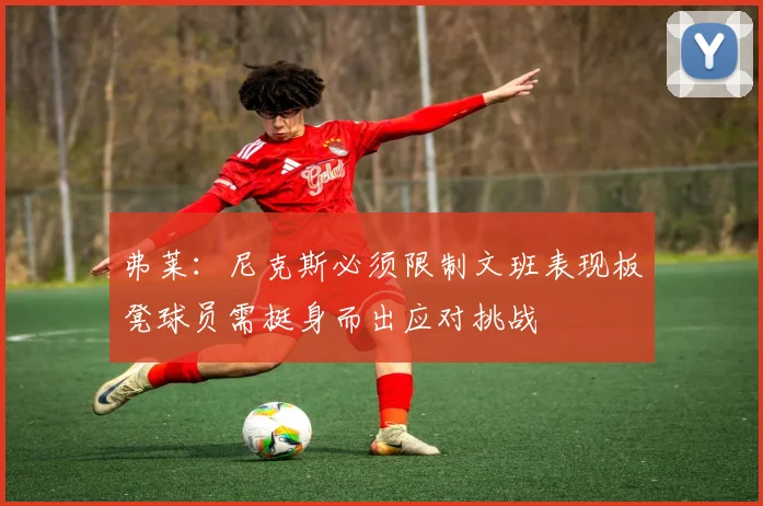 弗莱：尼克斯必须限制文班表现板凳球员需挺身而出应对挑战