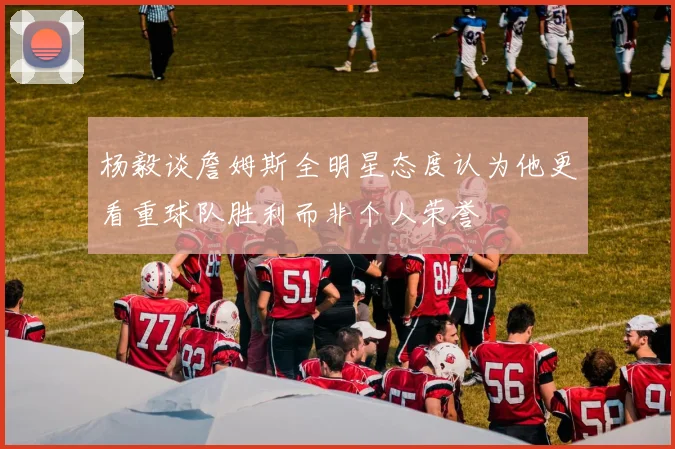 杨毅谈詹姆斯全明星态度认为他更看重球队胜利而非个人荣誉