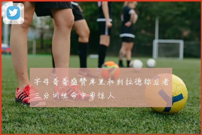 字母哥哥盛赞库里和利拉德称后者三分训练命中率惊人