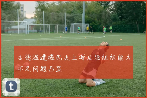 古德温遭遇包夹上海后场组织能力不足问题凸显