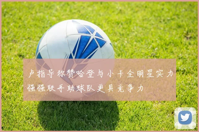 卢指导称赞哈登与小卡全明星实力强强联手助球队更具竞争力