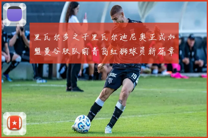 里瓦尔多之子里瓦尔迪尼奥正式加盟曼谷联队前青岛红狮球员新篇章开启