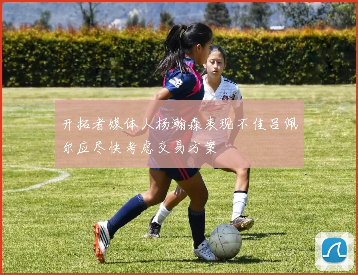 开拓者媒体人杨瀚森表现不佳吕佩尔应尽快考虑交易方案