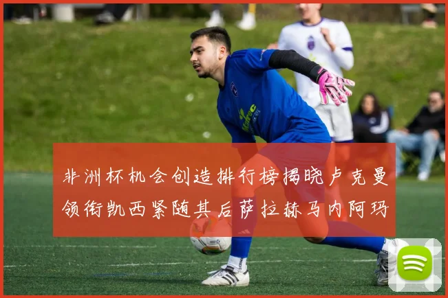 非洲杯机会创造排行榜揭晓卢克曼领衔凯西紧随其后萨拉赫马内阿玛德跻身前五