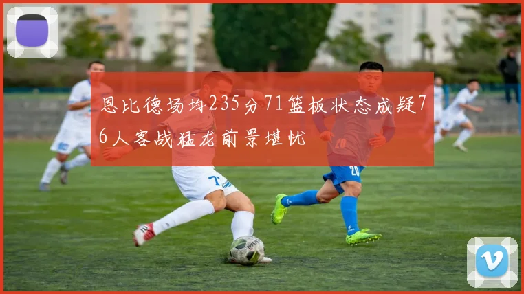 恩比德场均235分71篮板状态成疑76人客战猛龙前景堪忧