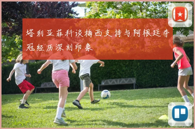 塔利亚菲科谈梅西支持与阿根廷夺冠经历深刻印象