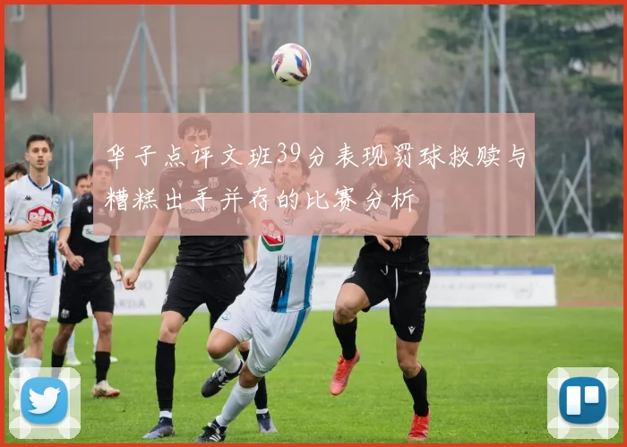 华子点评文班39分表现罚球救赎与糟糕出手并存的比赛分析